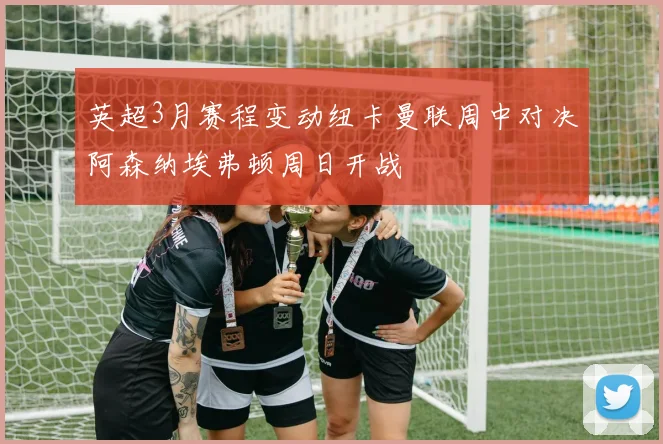 英超3月赛程变动纽卡曼联周中对决阿森纳埃弗顿周日开战
