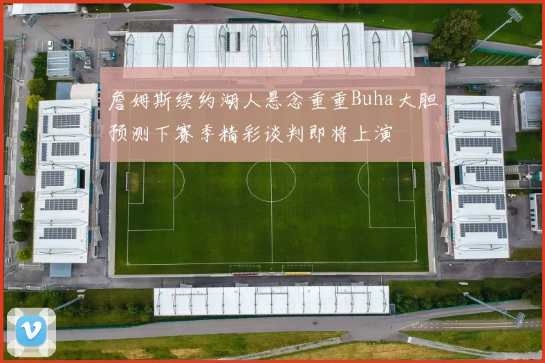詹姆斯续约湖人悬念重重Buha大胆预测下赛季精彩谈判即将上演