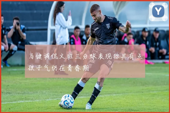 马健调侃文班三分球表现称其有点孩子气仍在青春期