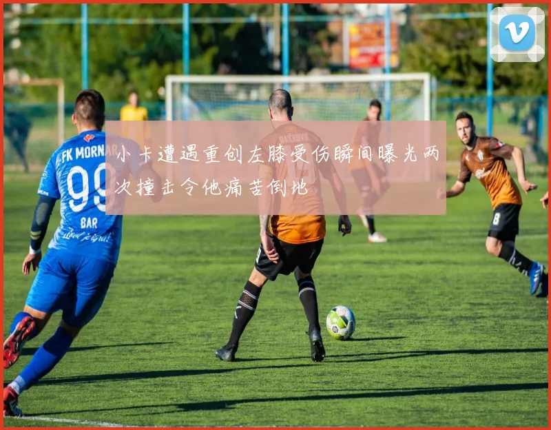 小卡遭遇重创左膝受伤瞬间曝光两次撞击令他痛苦倒地