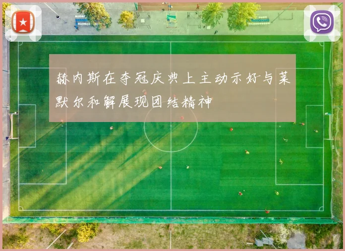 赫内斯在夺冠庆典上主动示好与莱默尔和解展现团结精神