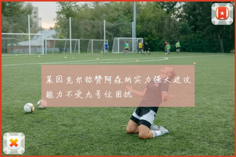 莱因克尔称赞阿森纳实力强大进攻能力不受九号位困扰