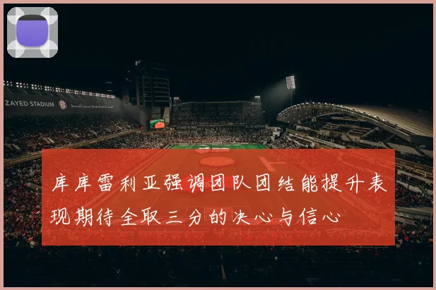 库库雷利亚强调团队团结能提升表现期待全取三分的决心与信心