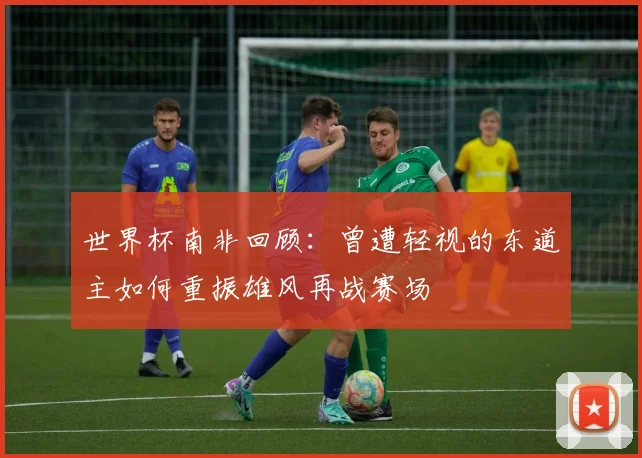 世界杯南非回顾：曾遭轻视的东道主如何重振雄风再战赛场