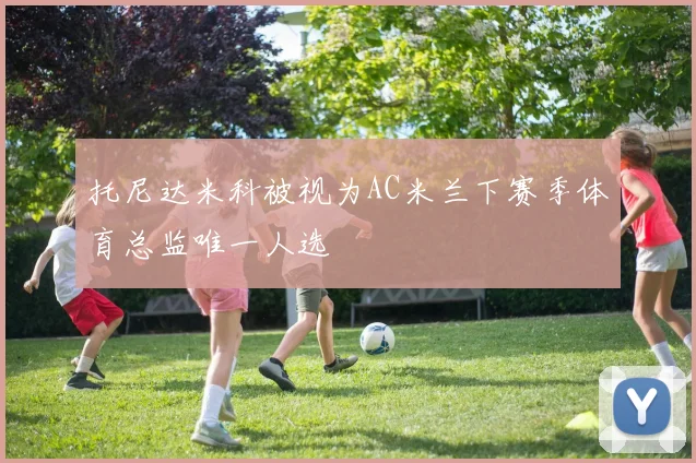 托尼达米科被视为AC米兰下赛季体育总监唯一人选