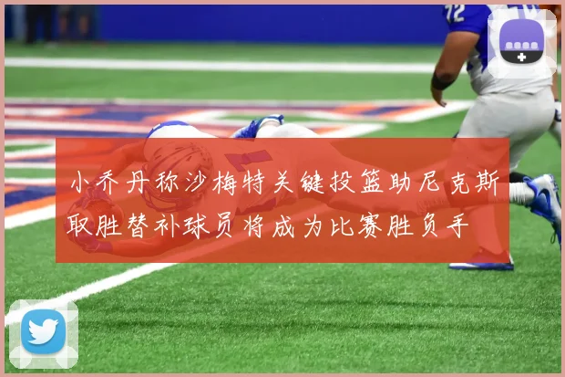 小乔丹称沙梅特关键投篮助尼克斯取胜替补球员将成为比赛胜负手