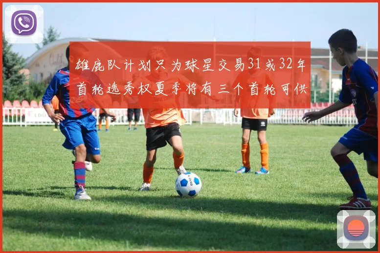 雄鹿队计划只为球星交易31或32年首轮选秀权夏季将有三个首轮可供交易