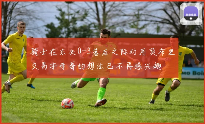 骑士在东决0-3落后之际对用莫布里交易字母哥的想法已不再感兴趣