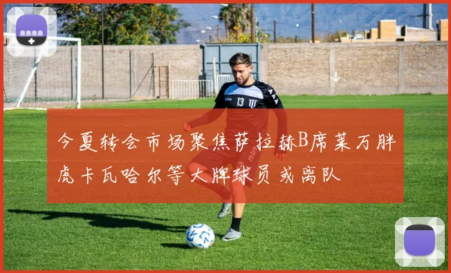 今夏转会市场聚焦萨拉赫B席莱万胖虎卡瓦哈尔等大牌球员或离队